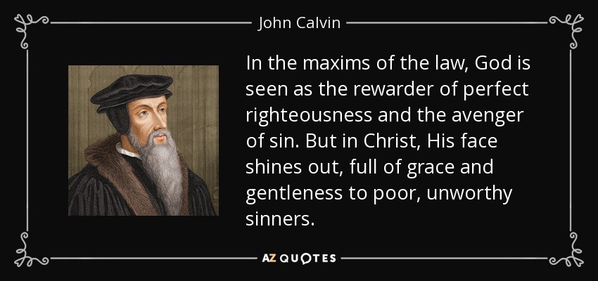 In the maxims of the law, God is seen as the rewarder of perfect righteousness and the avenger of sin. But in Christ, His face shines out, full of grace and gentleness to poor, unworthy sinners. - John Calvin