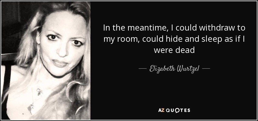 In the meantime, I could withdraw to my room, could hide and sleep as if I were dead - Elizabeth Wurtzel