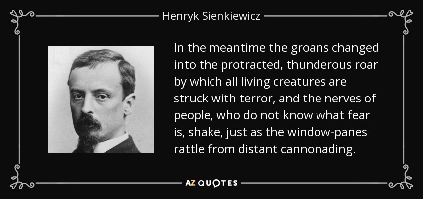 In the meantime the groans changed into the protracted, thunderous roar by which all living creatures are struck with terror, and the nerves of people, who do not know what fear is, shake, just as the window-panes rattle from distant cannonading. - Henryk Sienkiewicz