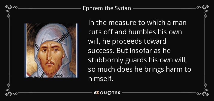 In the measure to which a man cuts off and humbles his own will, he proceeds toward success. But insofar as he stubbornly guards his own will, so much does he brings harm to himself. - Ephrem the Syrian