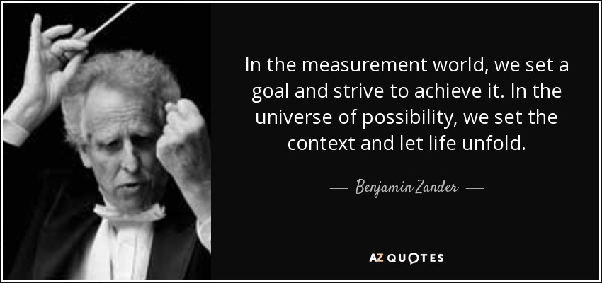 In the measurement world, we set a goal and strive to achieve it. In the universe of possibility, we set the context and let life unfold. - Benjamin Zander
