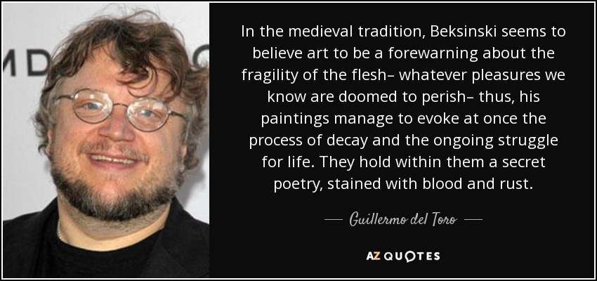 In the medieval tradition, Beksinski seems to believe art to be a forewarning about the fragility of the flesh– whatever pleasures we know are doomed to perish– thus, his paintings manage to evoke at once the process of decay and the ongoing struggle for life. They hold within them a secret poetry, stained with blood and rust. - Guillermo del Toro