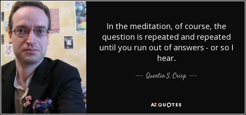 In the meditation, of course, the question is repeated and repeated until you run out of answers - or so I hear. - Quentin S. Crisp