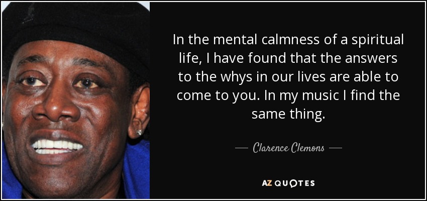 In the mental calmness of a spiritual life, I have found that the answers to the whys in our lives are able to come to you. In my music I find the same thing. - Clarence Clemons