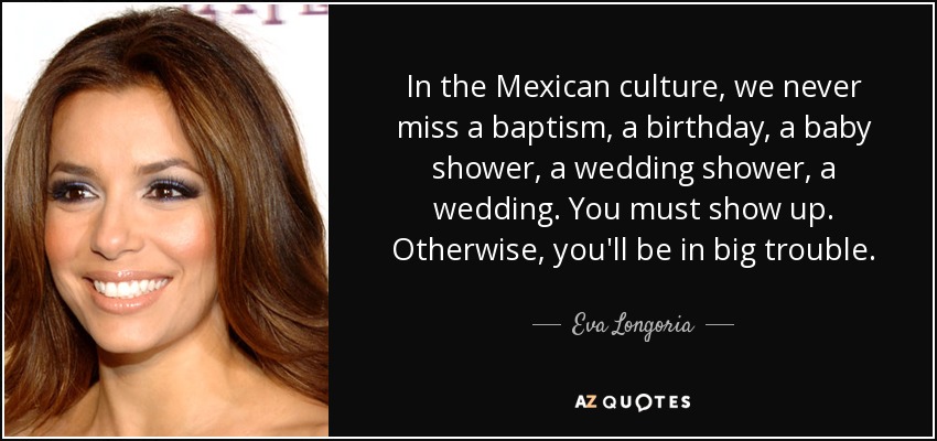 In the Mexican culture, we never miss a baptism, a birthday, a baby shower, a wedding shower, a wedding. You must show up. Otherwise, you'll be in big trouble. - Eva Longoria