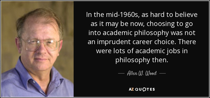 In the mid-1960s, as hard to believe as it may be now, choosing to go into academic philosophy was not an imprudent career choice. There were lots of academic jobs in philosophy then. - Allen W. Wood