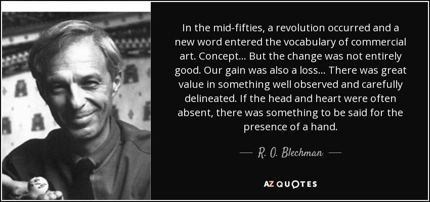 In the mid-fifties, a revolution occurred and a new word entered the vocabulary of commercial art. Concept... But the change was not entirely good. Our gain was also a loss... There was great value in something well observed and carefully delineated. If the head and heart were often absent, there was something to be said for the presence of a hand. - R. O. Blechman