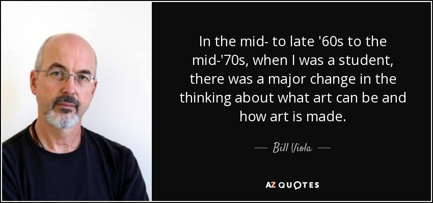 In the mid- to late '60s to the mid-'70s, when I was a student, there was a major change in the thinking about what art can be and how art is made. - Bill Viola