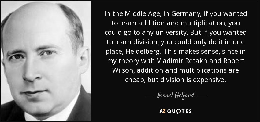 In the Middle Age, in Germany, if you wanted to learn addition and multiplication, you could go to any university. But if you wanted to learn division, you could only do it in one place, Heidelberg. This makes sense, since in my theory with Vladimir Retakh and Robert Wilson, addition and multiplications are cheap, but division is expensive. - Israel Gelfand