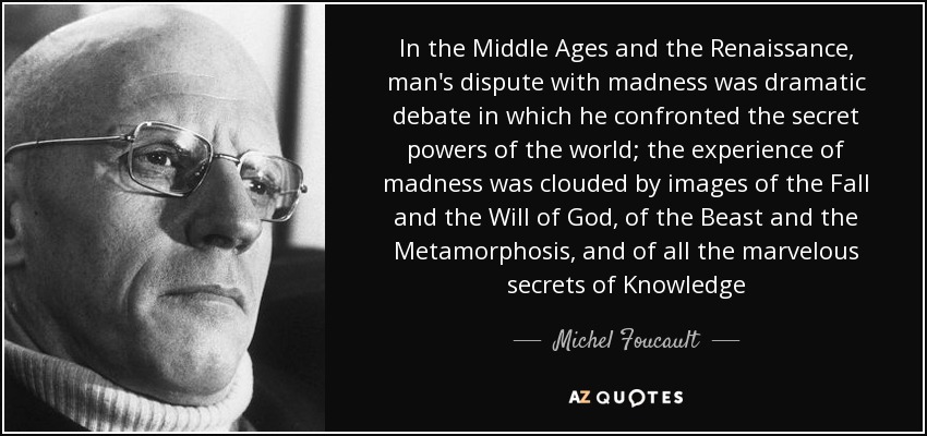 In the Middle Ages and the Renaissance, man's dispute with madness was dramatic debate in which he confronted the secret powers of the world; the experience of madness was clouded by images of the Fall and the Will of God, of the Beast and the Metamorphosis, and of all the marvelous secrets of Knowledge - Michel Foucault