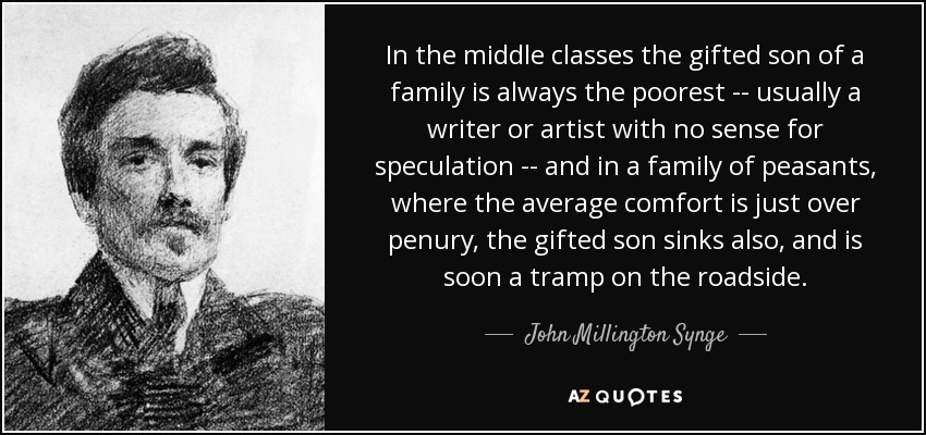 In the middle classes the gifted son of a family is always the poorest -- usually a writer or artist with no sense for speculation -- and in a family of peasants, where the average comfort is just over penury, the gifted son sinks also, and is soon a tramp on the roadside. - John Millington Synge