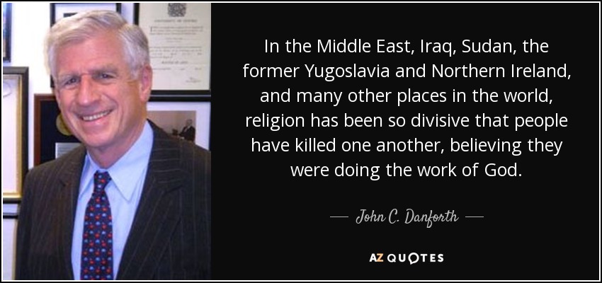 In the Middle East, Iraq, Sudan, the former Yugoslavia and Northern Ireland, and many other places in the world, religion has been so divisive that people have killed one another, believing they were doing the work of God. - John C. Danforth