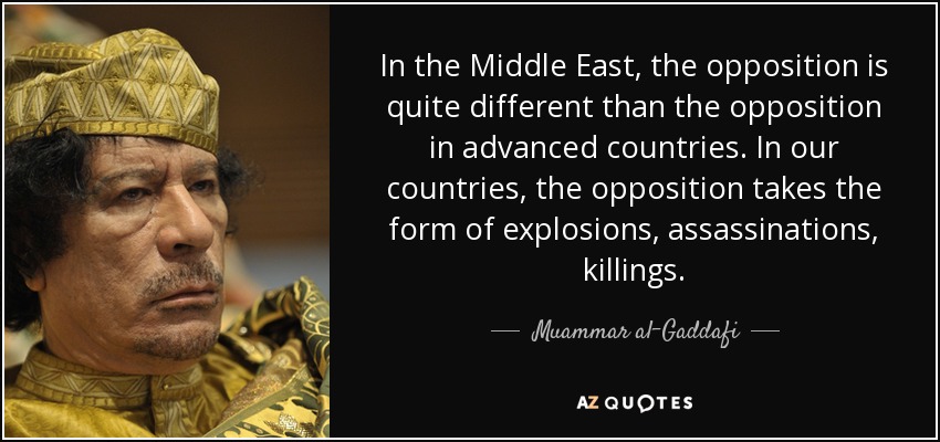 In the Middle East, the opposition is quite different than the opposition in advanced countries. In our countries, the opposition takes the form of explosions, assassinations, killings. - Muammar al-Gaddafi