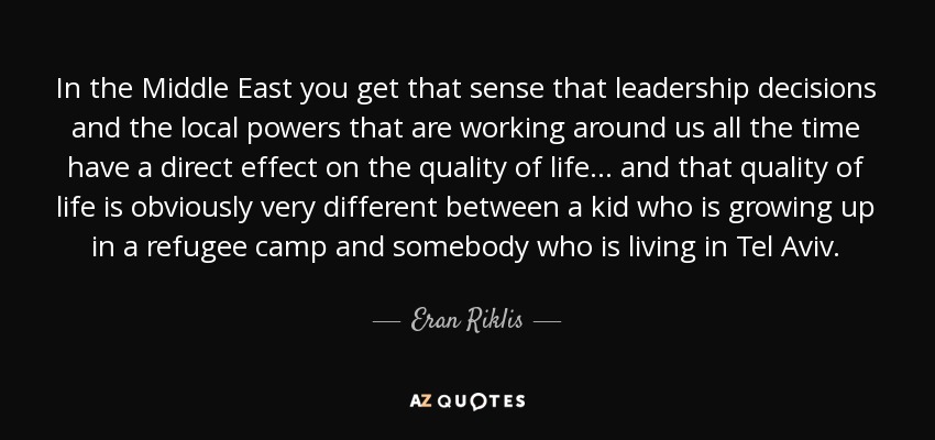 In the Middle East you get that sense that leadership decisions and the local powers that are working around us all the time have a direct effect on the quality of life... and that quality of life is obviously very different between a kid who is growing up in a refugee camp and somebody who is living in Tel Aviv. - Eran Riklis
