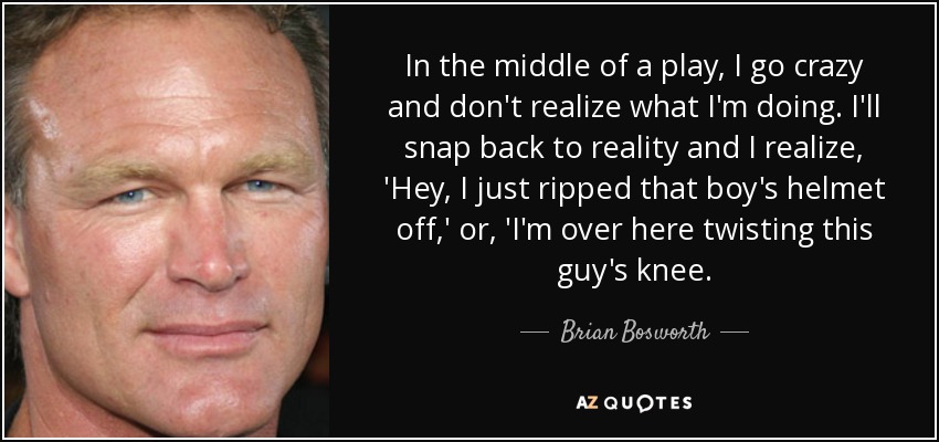 In the middle of a play, I go crazy and don't realize what I'm doing. I'll snap back to reality and I realize, 'Hey, I just ripped that boy's helmet off,' or, 'I'm over here twisting this guy's knee. - Brian Bosworth