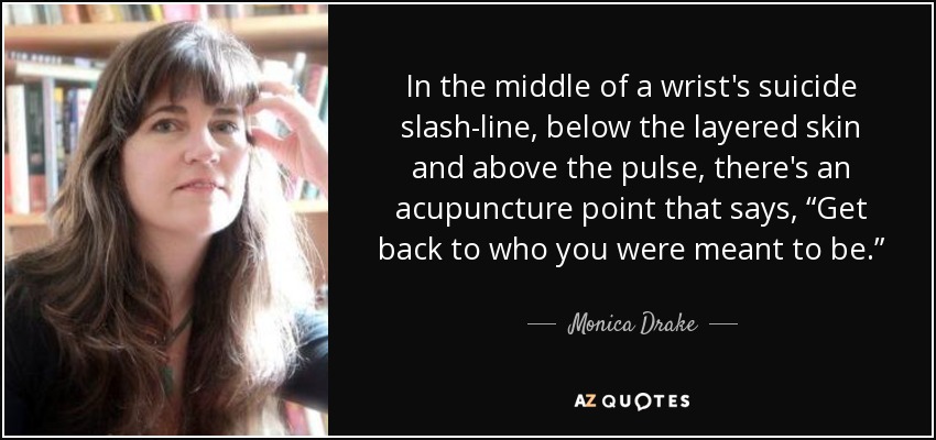 In the middle of a wrist's suicide slash-line, below the layered skin and above the pulse, there's an acupuncture point that says, “Get back to who you were meant to be.” - Monica Drake