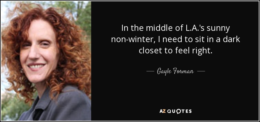 In the middle of L.A.'s sunny non-winter, I need to sit in a dark closet to feel right. - Gayle Forman