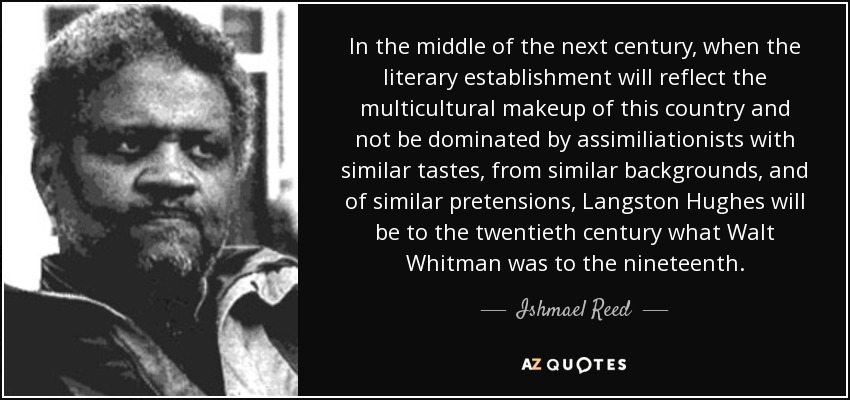 In the middle of the next century, when the literary establishment will reflect the multicultural makeup of this country and not be dominated by assimiliationists with similar tastes, from similar backgrounds, and of similar pretensions, Langston Hughes will be to the twentieth century what Walt Whitman was to the nineteenth. - Ishmael Reed