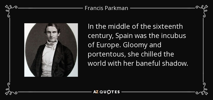 In the middle of the sixteenth century, Spain was the incubus of Europe. Gloomy and portentous, she chilled the world with her baneful shadow. - Francis Parkman