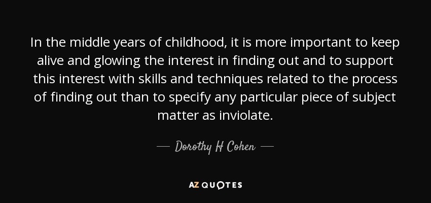 In the middle years of childhood, it is more important to keep alive and glowing the interest in finding out and to support this interest with skills and techniques related to the process of finding out than to specify any particular piece of subject matter as inviolate. - Dorothy H Cohen