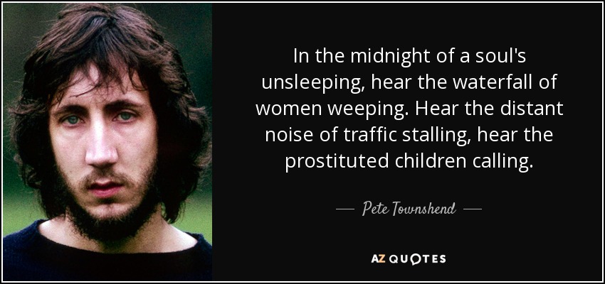In the midnight of a soul's unsleeping, hear the waterfall of women weeping. Hear the distant noise of traffic stalling, hear the prostituted children calling. - Pete Townshend