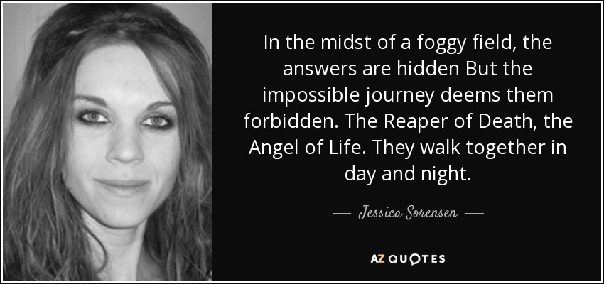 In the midst of a foggy field, the answers are hidden But the impossible journey deems them forbidden. The Reaper of Death, the Angel of Life. They walk together in day and night. - Jessica Sorensen