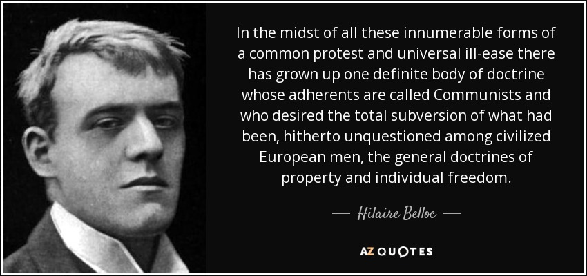 In the midst of all these innumerable forms of a common protest and universal ill-ease there has grown up one definite body of doctrine whose adherents are called Communists and who desired the total subversion of what had been, hitherto unquestioned among civilized European men, the general doctrines of property and individual freedom. - Hilaire Belloc