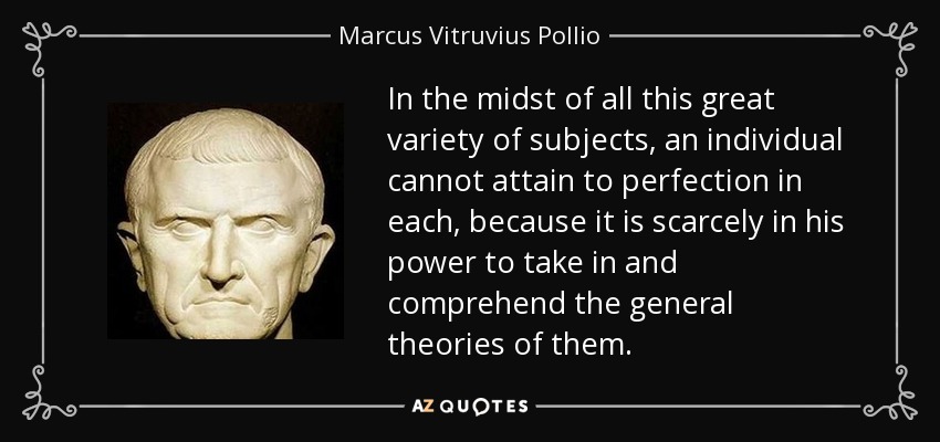 In the midst of all this great variety of subjects, an individual cannot attain to perfection in each, because it is scarcely in his power to take in and comprehend the general theories of them. - Marcus Vitruvius Pollio