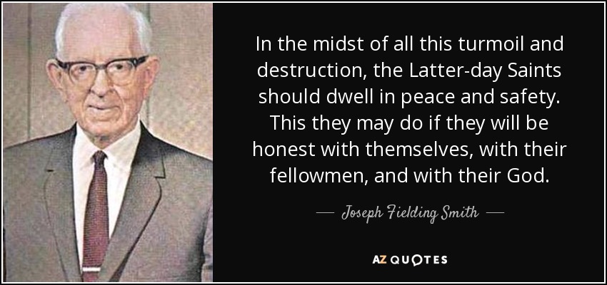 In the midst of all this turmoil and destruction, the Latter-day Saints should dwell in peace and safety. This they may do if they will be honest with themselves, with their fellowmen, and with their God. - Joseph Fielding Smith