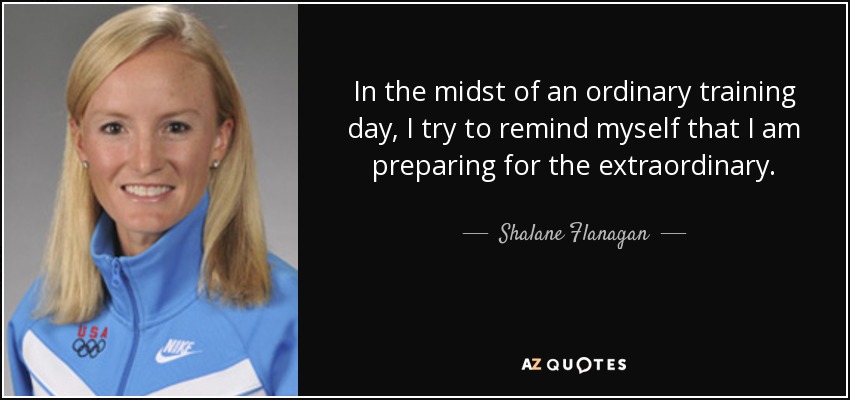 In the midst of an ordinary training day, I try to remind myself that I am preparing for the extraordinary. - Shalane Flanagan