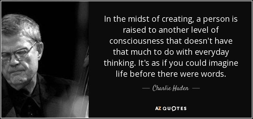 In the midst of creating, a person is raised to another level of consciousness that doesn't have that much to do with everyday thinking. It's as if you could imagine life before there were words. - Charlie Haden