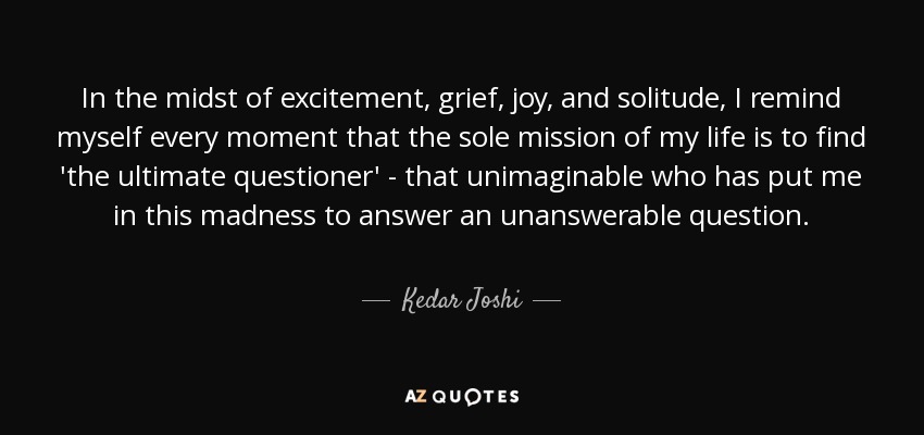 In the midst of excitement, grief, joy, and solitude, I remind myself every moment that the sole mission of my life is to find 'the ultimate questioner' - that unimaginable who has put me in this madness to answer an unanswerable question. - Kedar Joshi
