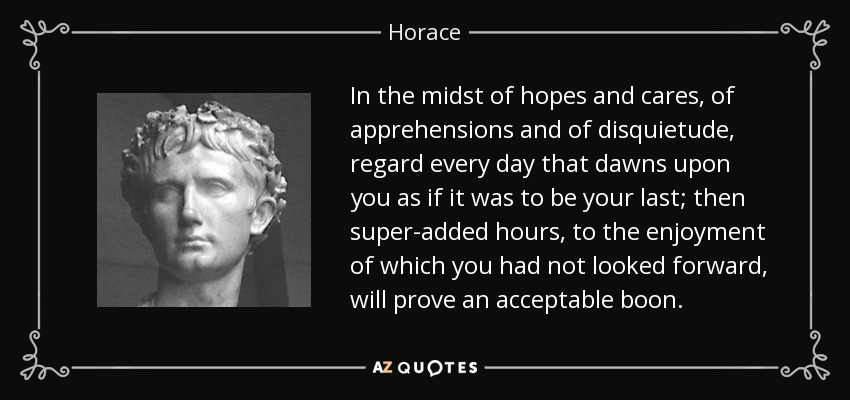 In the midst of hopes and cares, of apprehensions and of disquietude, regard every day that dawns upon you as if it was to be your last; then super-added hours, to the enjoyment of which you had not looked forward, will prove an acceptable boon. - Horace