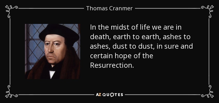 In the midst of life we are in death, earth to earth, ashes to ashes, dust to dust, in sure and certain hope of the Resurrection. - Thomas Cranmer