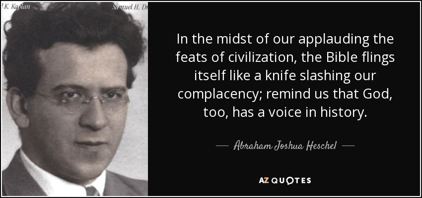 In the midst of our applauding the feats of civilization, the Bible flings itself like a knife slashing our complacency; remind us that God, too, has a voice in history. - Abraham Joshua Heschel