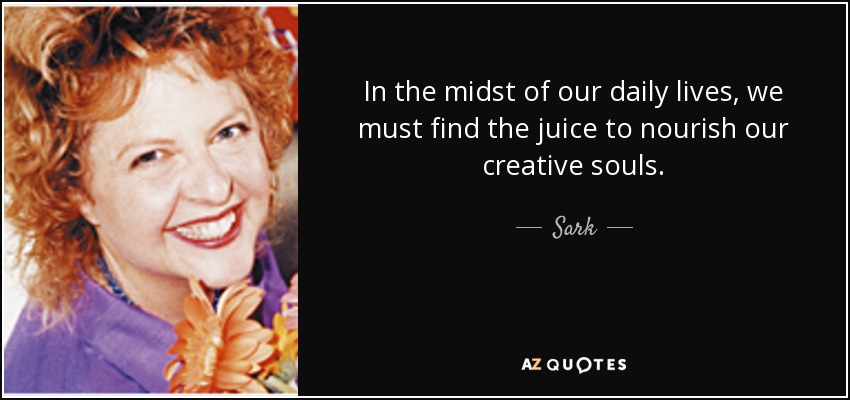 In the midst of our daily lives, we must find the juice to nourish our creative souls. - Sark