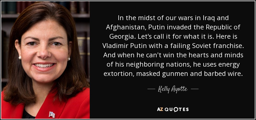 In the midst of our wars in Iraq and Afghanistan, Putin invaded the Republic of Georgia. Let's call it for what it is. Here is Vladimir Putin with a failing Soviet franchise. And when he can't win the hearts and minds of his neighboring nations, he uses energy extortion, masked gunmen and barbed wire. - Kelly Ayotte