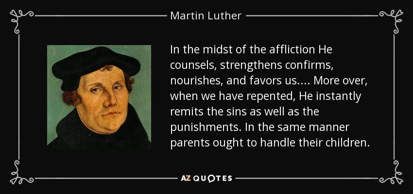 In the midst of the affliction He counsels, strengthens confirms, nourishes, and favors us.... More over, when we have repented, He instantly remits the sins as well as the punishments. In the same manner parents ought to handle their children. - Martin Luther