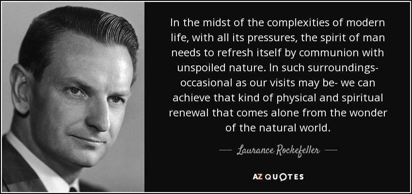 In the midst of the complexities of modern life, with all its pressures, the spirit of man needs to refresh itself by communion with unspoiled nature. In such surroundings- occasional as our visits may be- we can achieve that kind of physical and spiritual renewal that comes alone from the wonder of the natural world. - Laurance Rockefeller