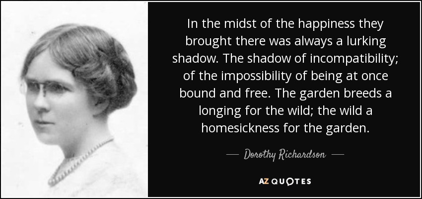 In the midst of the happiness they brought there was always a lurking shadow. The shadow of incompatibility; of the impossibility of being at once bound and free. The garden breeds a longing for the wild; the wild a homesickness for the garden. - Dorothy Richardson