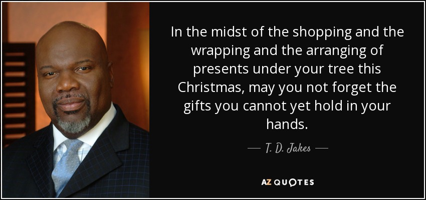 In the midst of the shopping and the wrapping and the arranging of presents under your tree this Christmas, may you not forget the gifts you cannot yet hold in your hands. - T. D. Jakes