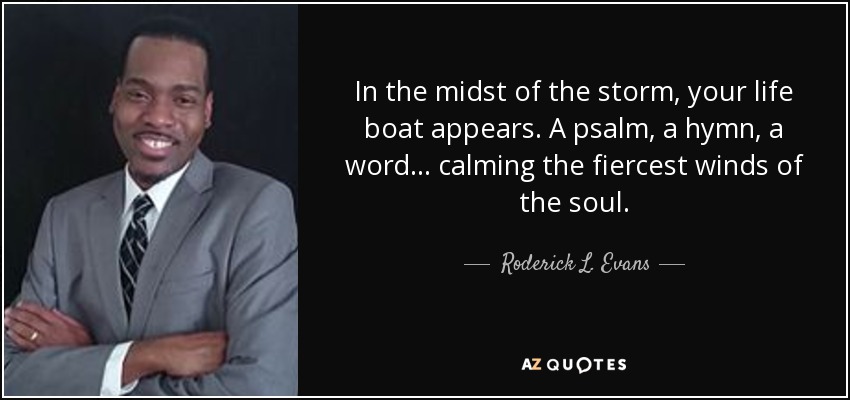 In the midst of the storm, your life boat appears. A psalm, a hymn, a word... calming the fiercest winds of the soul. - Roderick L. Evans