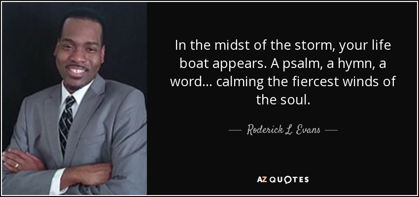 In the midst of the storm, your life boat appears. A psalm, a hymn, a word... calming the fiercest winds of the soul. - Roderick L. Evans