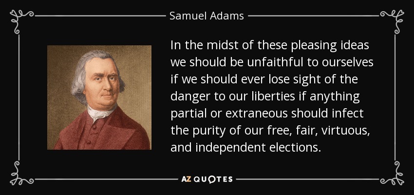In the midst of these pleasing ideas we should be unfaithful to ourselves if we should ever lose sight of the danger to our liberties if anything partial or extraneous should infect the purity of our free, fair, virtuous, and independent elections. - Samuel Adams