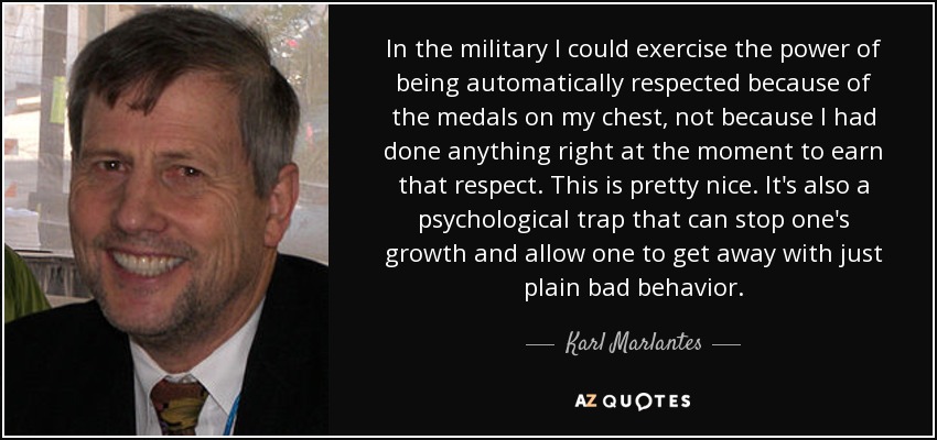 In the military I could exercise the power of being automatically respected because of the medals on my chest, not because I had done anything right at the moment to earn that respect. This is pretty nice. It's also a psychological trap that can stop one's growth and allow one to get away with just plain bad behavior. - Karl Marlantes