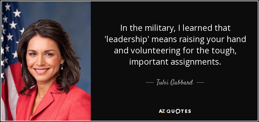 In the military, I learned that 'leadership' means raising your hand and volunteering for the tough, important assignments. - Tulsi Gabbard