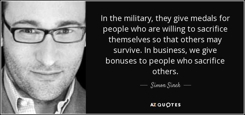 In the military, they give medals for people who are willing to sacrifice themselves so that others may survive. In business, we give bonuses to people who sacrifice others. - Simon Sinek