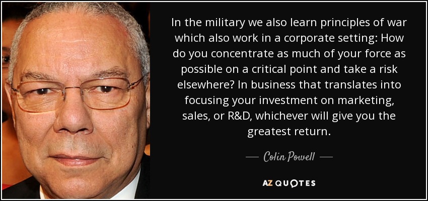 In the military we also learn principles of war which also work in a corporate setting: How do you concentrate as much of your force as possible on a critical point and take a risk elsewhere? In business that translates into focusing your investment on marketing, sales, or R&D, whichever will give you the greatest return. - Colin Powell