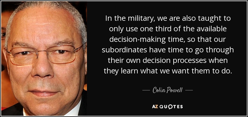 In the military, we are also taught to only use one third of the available decision-making time, so that our subordinates have time to go through their own decision processes when they learn what we want them to do. - Colin Powell