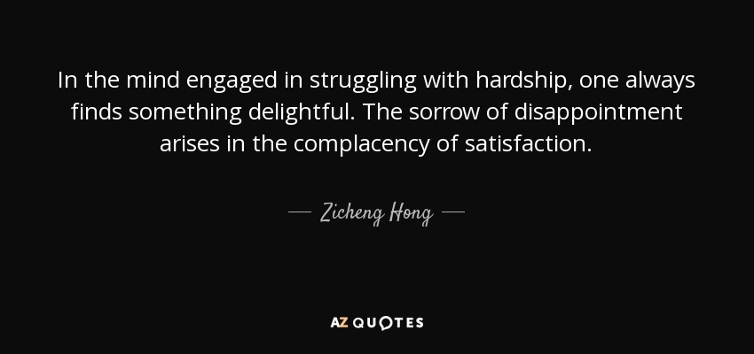 In the mind engaged in struggling with hardship, one always finds something delightful. The sorrow of disappointment arises in the complacency of satisfaction. - Zicheng Hong